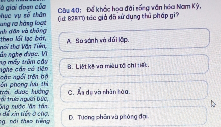 là giai đoạn của Câu 40: Để khắc hoa đời sống văn hóa Nam Kỳ,
hục vụ số thân
ung ra hàng loạt (id: 82871) tác giả đã sử dụng thủ pháp gì?
inh dân và thông
theo lối lục bát,
nói thơ Vân Tiên, A. So sánh và đối lập.
ần nghe được. Vì
ng mấy trăm câu
nghe cần có tiên B. Liệt kê và miêu tả chi tiết.
oặc ngổi trên bộ
pốn phong lưu thì
trái, được hưởng C. Ẩn du và nhân hóa.
tổi trưa người bức,
ông nước lăn tăn.
để xin tiển ở chợ,
ng, nói theo tiếng D. Tương phản và phóng đại.