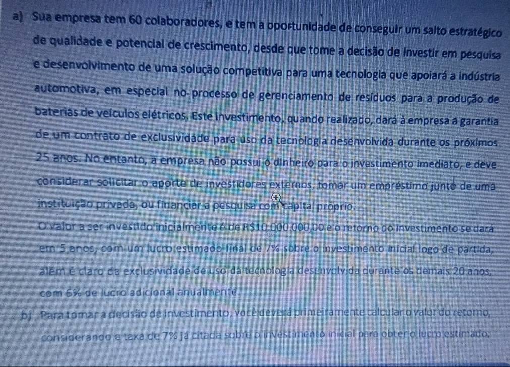 Sua empresa tem 60 colaboradores, e tem a oportunidade de conseguir um salto estratégico 
de qualidade e potencial de crescimento, desde que tome a decisão de investir em pesquisa 
e desenvolvimento de uma solução competitiva para uma tecnologia que apoiará a indústria 
automotiva, em especial no processo de gerenciamento de resíduos para a produção de 
baterias de veículos elétricos. Este investimento, quando realizado, dará à empresa a garantia 
de um contrato de exclusividade para uso da tecnologia desenvolvida durante os próximos
25 anos. No entanto, a empresa não possui o dinheiro para o investimento imediato; e déve 
considerar solicitar o aporte de investidores externos, tomar um empréstimo junté de uma 
instituição privada, ou financiar a pesquisa com capital próprio. 
O valor a ser investido inicialmente é de R$10.000.000,00 e o retorno do investimento se dará 
em 5 anos, com um lucro estimado final de 7% sobre o investimento inicial logo de partida, 
além é claro da exclusividade de uso da tecnologia desenvolvida durante os demais 20 anos, 
com 6% de lucro adicional anualmente. 
b) Para tomar a decisão de investimento, você deverá primeiramente calcular o valor do retorno, 
considerando a taxa de 7% já citada sobre o investimento inicial para obter o lucro estimado;