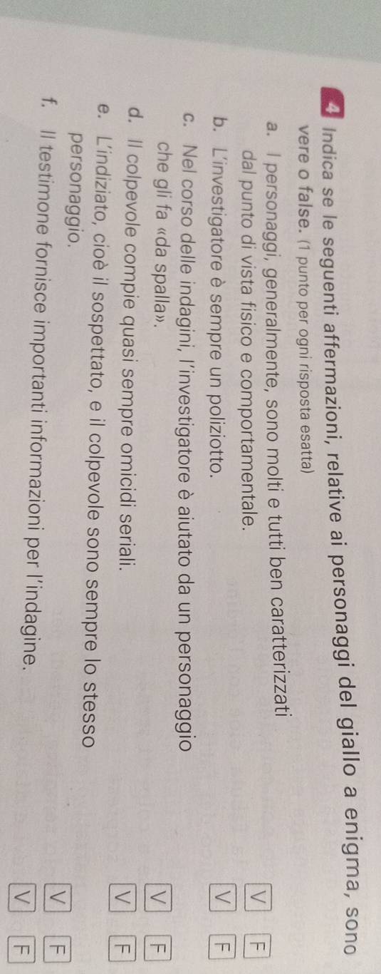 Indica se le seguenti affermazioni, relative ai personaggi del giallo a enigma, sono
vere o false. (1 punto per ogni risposta esatta)
a. I personaggi, generalmente, sono molti e tutti ben caratterizzati
dal punto di vista fisico e comportamentale.
V F
b. L'investigatore è sempre un poliziotto.
V F
c. Nel corso delle indagini, l’investigatore è aiutato da un personaggio
che gli fa «da spalla». V F
d. Il colpevole compie quasi sempre omicidi seriali.
V F
e. L’indiziato, cioè il sospettato, e il colpevole sono sempre lo stesso
personaggio. V F
f. Il testimone fornisce importanti informazioni per l’indagine. V F