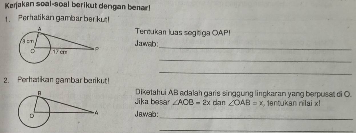 Kerjakan soal-soal berikut dengan benar! 
1. Perhatikan gambar berikut! 
Tentukan luas segitiga OAP! 
_ 
Jawab: 
_ 
_ 
2. Perhatikan gambar berikut! 
Diketahui AB adalah garis singgung lingkaran yang berpusat di O. 
Jika besar ∠ AOB=2x dan ∠ OAB=x , tentukan nilai x! 
_ 
Jawab: 
_