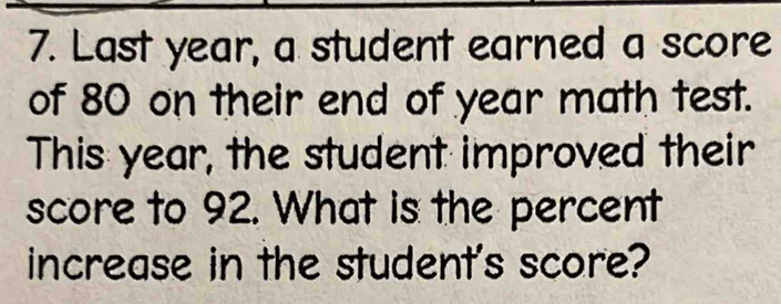 Last year, a student earned a score 
of 80 on their end of year math test. 
This year, the student improved their 
score to 92. What is the percent 
increase in the student's score?