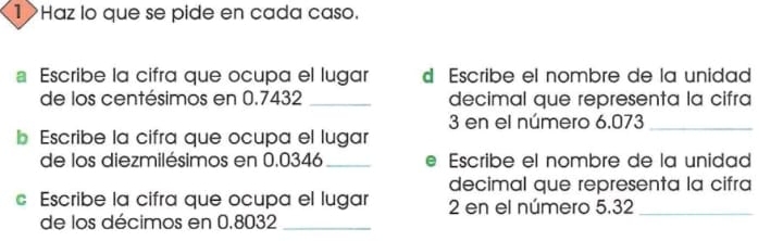 Haz lo que se pide en cada caso. 
。 Escribe la cifra que ocupa el lugar d Escribe el nombre de la unidad 
de los centésimos en 0.7432 _decimal que representa la cifra
3 en el número 6.073 _ 
b Escribe la cifra que ocupa el lugar 
de los diezmilésimos en 0.0346 _ Escribe el nombre de la unidad 
decimal que representa la cifra 
c Escribe la cifra que ocupa el lugar 2 en el número 5.32 _ 
de los décimos en 0.8032 _