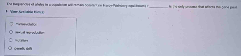 The frequencies of alleles in a population will remain constant (in Hardy-Weinberg equilibrium) if_ is the only process that affects the gene pool.
View Available Hint(s)
microevolution
sexual reproduction
mutation
genetic drift