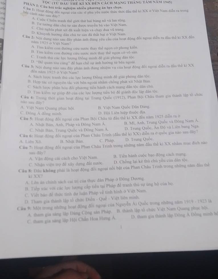 Tọc (từ đầu thể ki XX đến cách mạng tháng tảm năm 1945)
tộe  PHÂN I: Cầu hồi trấc nghiêm nhiều phương án lựa chọn,
Vốt  Cầu 1: Hoạt động đổi ngoại của các sĩ phu yêu nước thức thời đầu thế ki XX ở Việt Nam diễn ra trong
bối cảnh nào sau đây?
the A. Cuộc Chiến tranh thể giới thứ hai bùng nổ và lan rộng.
hút B. Tư tướng dân chủ tư sản được truyền bả vào Việt Nam.
thi C. Chú nghĩa phát xít đã xuất hiện và chạy đua vũ trang.
D. Khuynh hướng dân chủ tư sản đã thất bại ở Việt Nam.
Câu 2: Nội đung năo sau đây phân ánh đùng yêu cầu của hoạt động đổi ngoại diễn ra đầu thế ki XX đến
năm 1925 ở Việt Nam?
A. Tìm kiểm con đường cứu nước thay thể ngọn cờ phong kiến.
B. Tìm kiểm con đường cứu nước mới thay thể ngọn cờ vô sản.
C. Tranh thủ các lực lượng Đông minh để giải phóng dân tộc.
D. ''Bể quan tòa cảng'' để hạn chế sự ảnh hướng từ bên ngoài.
Cầu 3: Nội dung nào sau đây phản ảnh đùng nhiệm vụ của hoạt động đổi ngoại diễn ra đầu thế ki XX
đến năm 1925 ở Việt Nam?
A. Sách lược tranh thủ các lực lượng Đồng minh để giải phóng dân tộc.
B. Hợp tác có nguyên tắc với bên ngoài nhăm chống phát xít Nhật Bản.
C. Sách lược phân hóa đổi phương tiên hành cách mạng dân tộc dân chủ.
D. Tìm kiểm sự giúp đỡ của các lực lượng tiên bộ để giánh độc lập dân tộc.
Câu 4: Trong thời gian hoạt động tại Trung Quốc (1912), Phan Bội Châu tham gia thành lập tô chức
nào sau dây?
A. Việt Nam Quang phục hội. B. Việt Nam Quốc Dân Đảng.
C. Đông Á đồng minh. D. Hội Liên hiệp thuộc địa.
Cầu 5: Hoạt động đổi ngoại của Phan Bội Châu từ đầu thế ki XX đến năm 1925 diễn ra ở
A. Nhật Bán, Anh, Pháp và Đông Nam Á. B. Mĩ, Anh, Trung Quốc và Đông Nam A.
C. Nhật Bán, Trung Quốc và Đông Nam A. D. Trung Quốc, Ấn Độ và Liên bang Nga.
Câu 6: Hoạt động đổi ngoại của Phan Châu Trinh (đầu thế ki XX) diễn ra ở quốc gia nào sau đây?
A. Liên Xô. B. Nhật Bản. C. Pháp. D. Trung Quốc,
Cầu 7: Hoạt động đổi ngoại của Phan Châu Trinh trong những năm đầu thế ki XX nhằm mục đích nào
sau diky?
A. Vận động cái cách cho Việt Nam. B. Tiến hành cuộc bạo động cách mạng
C. Nhận viện trợ để xây dựng đất nước. D. Chống lại kẻ thù chủ yếu của dân tộc.
Cầu 8: Đầu không phải là hoạt động đổi ngoại nổi bật của Phan Châu Trinh trong những năm đầu thể
ki XX?
A. Lên án chính sách cai trị của thực dân Pháp ở Đông Dương.
B. Tiếp xúc với các lực lượng cấp tiến tại Pháp để tranh thủ sự ủng hộ của họ.
C. Viết báo để thức tinh dư luận Pháp về tinh hình ở Việt Nam.
D. Tham gia thành lập tổ chức Điễn - Quế - Việt liên minh.
Cầu 9: Một trong những hoạt động đổi ngoại của Nguyễn Ai Quốc trong những năm 1919 - 1923 là
A. tham gia sáng lập Đàng Cộng sản Pháp. B. thành lập tổ chức Việt Nam Quang phục hội.
C. tham gia sáng lập Hội Chấn Hoa Hưng Á. D. tham gia thánh lập Đông A Đồng minh bộ