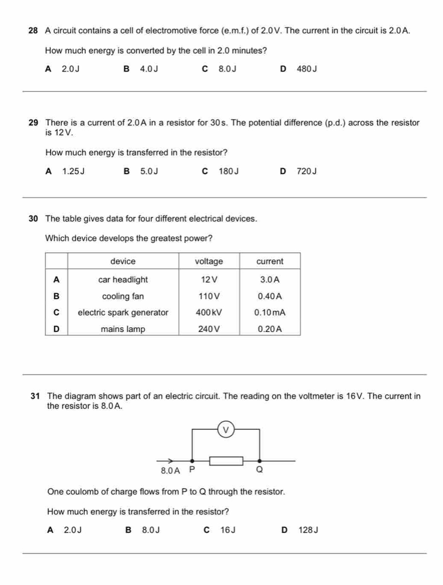 A circuit contains a cell of electromotive force (e. m.f.) of 2.0V. The current in the circuit is 2.0A.
How much energy is converted by the cell in 2.0 minutes?
A 2.0 J B 4.0J C 8.0 J D 480 J
29 There is a current of 2.0A in a resistor for 30s. The potential difference (p.d.) across the resistor
is 12V.
How much energy is transferred in the resistor?
A 1.25J B 5.0 J C 180 J D 720 J
30 The table gives data for four different electrical devices.
Which device develops the greatest power?
31 The diagram shows part of an electric circuit. The reading on the voltmeter is 16V. The current in
the resistor is 8.0A.
v
8.0 A P Q
One coulomb of charge flows from P to Q through the resistor.
How much energy is transferred in the resistor?
A 2.0 J B 8.0 J C 16 J D 128 J