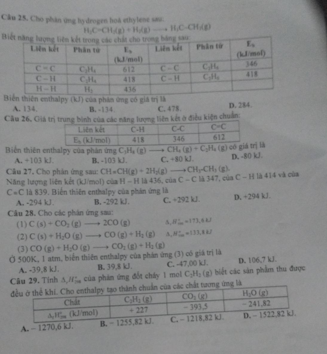 Cho phân ứng hydrogen hoà ethylene sau:
H_2C=CH_2(g)+H_2(g)to H_3Cto CH_3(g)
B
n enthalpy (kJ) của phản ứng có giá trị là
A. 134. B. -134. C. 478. D. 284.
Câu 26, Giá trị truợng liên kết ở điều kiện chuẩn:
Biển thiên enthalpy của phản ứng C_3H_8(g)to CH_4(g)+C_2H_4(g) ị là
A. +103 kJ. B. -103 kJ. C. +80 kJ. D. -80 kJ.
Câu 27. Cho phản ứng sau: CH=CH(g)+2H_2(g)to CH_3-CH_3(g).
Năng lượng liên kết (kJ/mol) của H-H là 436, của C-C là 347, của C-H là 414 và của
C=C là 839. Biến thiên enthalpy của phản ứng là
A. -294 kJ. B. -292 kJ. C. +292 kJ. D. +294 kJ.
Câu 28. Cho các phản ứng sau:
(1) C(s)+CO_2(g)to 2CO(g)
∆, H_(cm)°=173.6kJ
(2) C(s)+H_2O(g)to CO(g)+H_2(g) A, H_(100)°=1.33,8kJ
(3) CO(g)+H_2O(g)to CO_2(g)+H_2(g)
Ở 500K, 1 atm, biến thiên enthalpy của phản ứng (3) có giá trị là
A. -39,8 kJ. B. 39,8 kJ. C. -47,00 kJ. D. 106,7 kJ.
Câu 29. Tính △ _rH_(298)° của phản ứng đốt cháy 1 mol C_2H_2(g) biết các sản phẩm thu được
A. - 1270