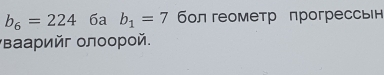 b_6=224 6a b_1=7 бл геометр прогрессвн 
Βаарийг олоорой.