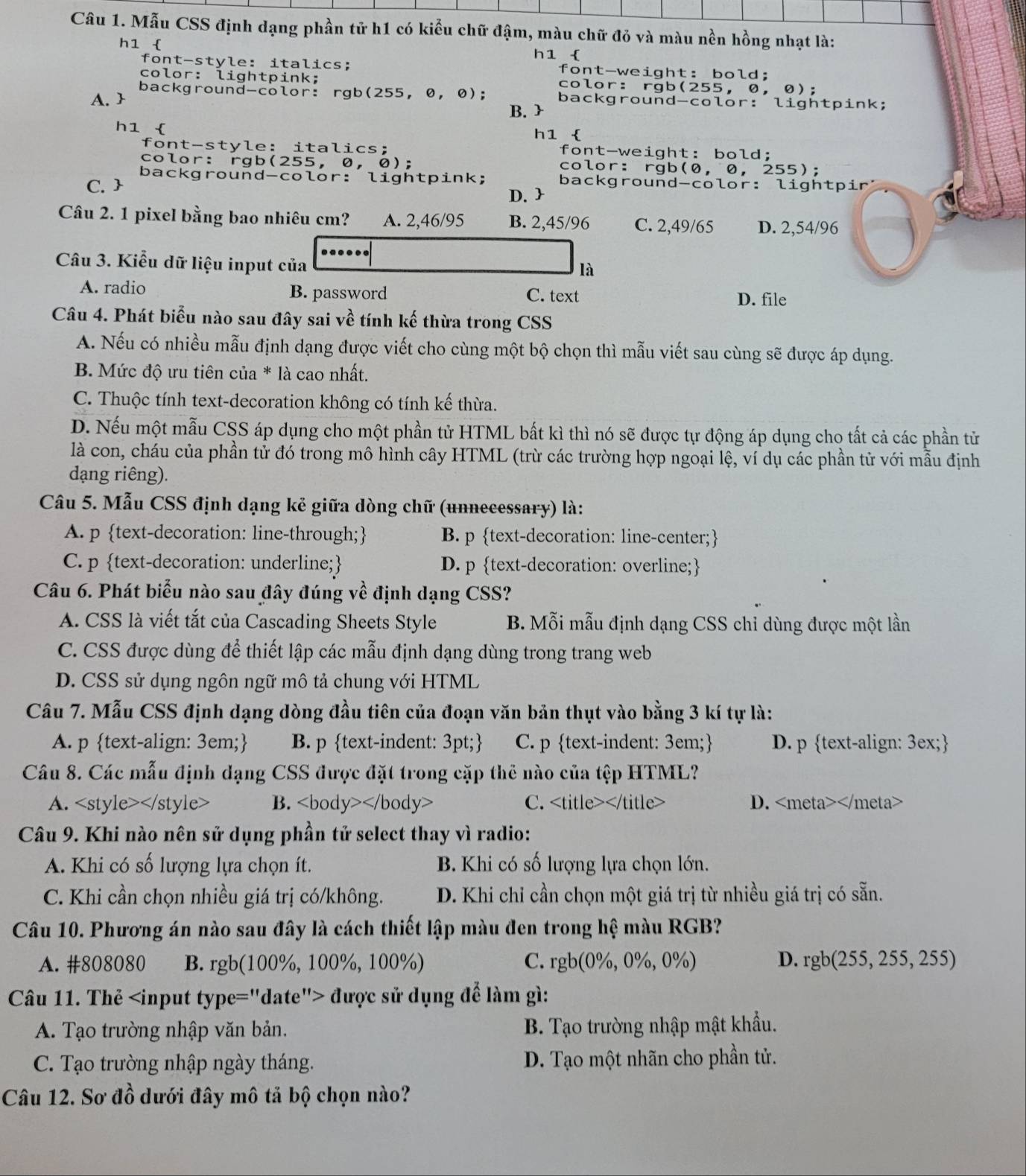 Mẫu CSS định dạng phần tử h1 có kiểu chữ đậm, màu chữ đỏ và màu nền hồng nhạt là:
h1 
font-style: italics; h1  font-weight: bold;
color: lightpink; color: rgb(255, 0,  0);
background-color: rgb(255,0, 0); background-color: lightpink;
A. 
B. 
h1  h1 
font-style: italics: font-weight: bold;
color: rgb(255, 0, 0); color: rgb(0, 0, 255);
C.  background-color: lightpink; background-color: lightpir:
D. 
Câu 2. 1 pixel bằng bao nhiêu cm? A. 2,46/95 B. 2,45/96 C. 2,49/65 D. 2,54/96
Câu 3. Kiểu dữ liệu input của
là
A. radio B. password C. text D. file
Câu 4. Phát biểu nào sau đây sai về tính kế thừa trong CSS
A. Nếu có nhiều mẫu định dạng được viết cho cùng một bộ chọn thì mẫu viết sau cùng sẽ được áp dụng.
B. Mức độ ưu tiên của * là cao nhất.
C. Thuộc tính text-decoration không có tính kế thừa.
D. Nếu một mẫu CSS áp dụng cho một phần tử HTML bất kì thì nó sẽ được tự động áp dụng cho tất cả các phần tử
là con, cháu của phần tử đó trong mô hình cây HTML (trừ các trường hợp ngoại lệ, ví dụ các phần tử với mẫu định
dạng riêng).
Câu 5. Mẫu CSS định dạng kẻ giữa dòng chữ (unnecessary) là:
A. p text-decoration: line-through; B. p text-decoration: line-center;
C. p text-decoration: underline; D. p text-decoration: overline;
Câu 6. Phát biểu nào sau đây đúng về định dạng CSS?
A. CSS là viết tắt của Cascading Sheets Style B. Mỗi mẫu định dạng CSS chỉ dùng được một lần
C. CSS được dùng để thiết lập các mẫu định dạng dùng trong trang web
D. CSS sử dụng ngôn ngữ mô tả chung với HTML
Câu 7. Mẫu CSS định dạng dòng đầu tiên của đoạn văn bản thụt vào bằng 3 kí tự là:
A. p text-align: 3em; B. p text-indent: 3pt; C. p text-indent: 3em; D. p text-align: 3ex;
Câu 8. Các mẫu định dạng CSS được đặt trong cặp thể nào của tệp HTML?
A. B. C. D.
Câu 9. Khi nào nên sử dụng phần tử select thay vì radio:
A. Khi có số lượng lựa chọn ít. B. Khi có số lượng lựa chọn lớn.
C. Khi cần chọn nhiều giá trị có/không. D. Khi chỉ cần chọn một giá trị từ nhiều giá trị có sẵn.
Câu 10. Phương án nào sau đây là cách thiết lập màu đen trong hệ màu RGB?
A. #808080 B. rgb(100%, 100%, 100%) C. rgb(0%, 0%, 0%) D. rg b(255,255,255)
Câu 11. Thẻ được sử dụng để làm gì:
A. Tạo trường nhập văn bản. B. Tạo trường nhập mật khẩu.
C. Tạo trường nhập ngày tháng. D. Tạo một nhãn cho phần tử.
Câu 12. Sơ đồ dưới đây mô tả bộ chọn nào?