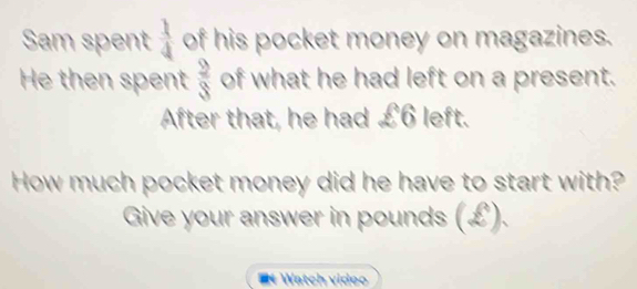 Sam spent  1/4  of his pocket money on magazines. 
He then spent  9/3  of what he had left on a present. 
After that, he had £6 left. 
How much pocket money did he have to start with? 
Give your answer in pounds (£). 
Watch video