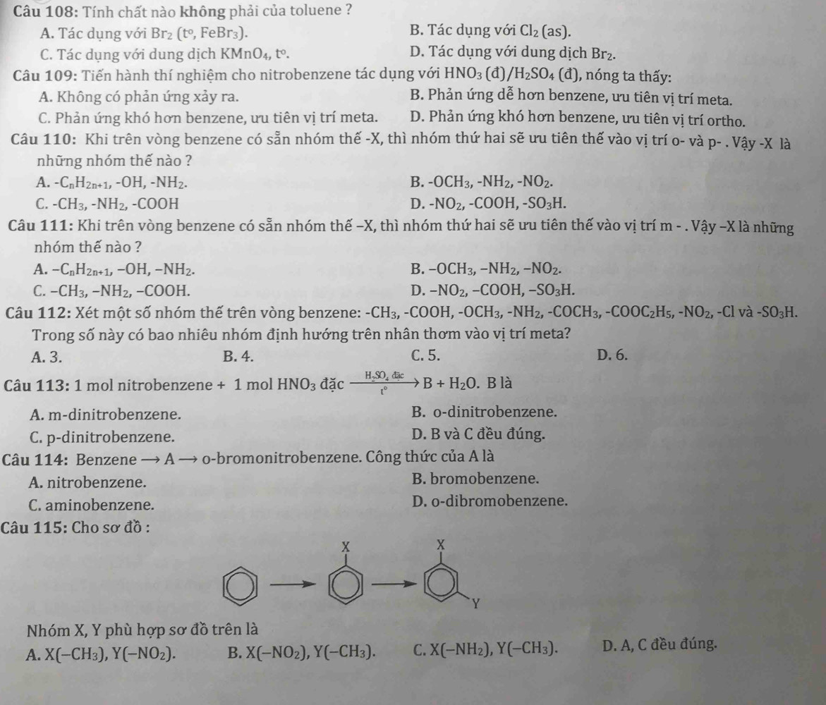 Tính chất nào không phải của toluene ?
A. Tác dụng với Br_2(t°,FeBr_3). B. Tác dụng với Cl_2(as).
C. Tác dụng với dung dịch KMnO_4,t°. D. Tác dụng với dung dịch Br_2.
Câu 109: Tiến hành thí nghiệm cho nitrobenzene tác dụng với HNO_3 (đ) /H_2SO_4(d) ), nóng ta thấy:
A. Không có phản ứng xảy ra. B. Phản ứng dễ hơn benzene, ưu tiên vị trí meta.
C. Phản ứng khó hơn benzene, ưu tiên vị trí meta. D. Phản ứng khó hơn benzene, ưu tiên vị trí ortho.
Câu 110: Khi trên vòng benzene có sẵn nhóm thế -X, thì nhóm thứ hai sẽ ưu tiên thế vào vị trí o- và p-.Vhat ay-X là
những nhóm thế nào ?
A. -C_nH_2n+1,-OH,-NH_2. B. -OCH_3,-NH_2,-NO_2.
C. -CH_3,-NH_2,-COOH D. -NO_2,-COOH,-SO_3H.
Câu 111: Khi trên vòng benzene có sẵn nhóm thế -X, thì nhóm thứ hai sẽ ưu tiên thế vào vị trí m-.Vhat ay-Xlhat a à những
nhóm thế nào ?
A. -C_nH_2n+1,-OH,-NH_2. B. -OCH_3,-NH_2,-NO_2.
C. -CH_3,-NH_2, -COO H. D. -NO_2,-COOH,-SO_3H.
Câu 112: Xét một số nhóm thế trên vòng benzene: -CH_3,-COOH,-OCH_3,-NH_2,-COCH_3,-COOC_2H_5,-NO_2,-Cl v a-SO_3H.
Trong số này có bao nhiêu nhóm định hướng trên nhân thơm vào vị trí meta?
A. 3. B. 4. C. 5. D. 6.
Câu 113:1 mol nitrobenzene +1 mol HNO_3 đặc frac H_2SO_4dict°B+H_2O. B là
A. m-dinitrobenzene. B. o-dinitrobenzene.
C. p-dinitrobenzene. D. B và C đều đúng.
Câu 114: Benzene → A → o-bromonitrobenzene. Công thức của A là
A. nitrobenzene. B. bromobenzene.
C. aminobenzene. D. o-dibromobenzene.
Câu 115: Cho sơ đồ :
Nhóm X, Y phù hợp sơ đồ trên là
A. X(-CH_3),Y(-NO_2). B. X(-NO_2),Y(-CH_3). C. X(-NH_2),Y(-CH_3). D. A, C đều đúng.