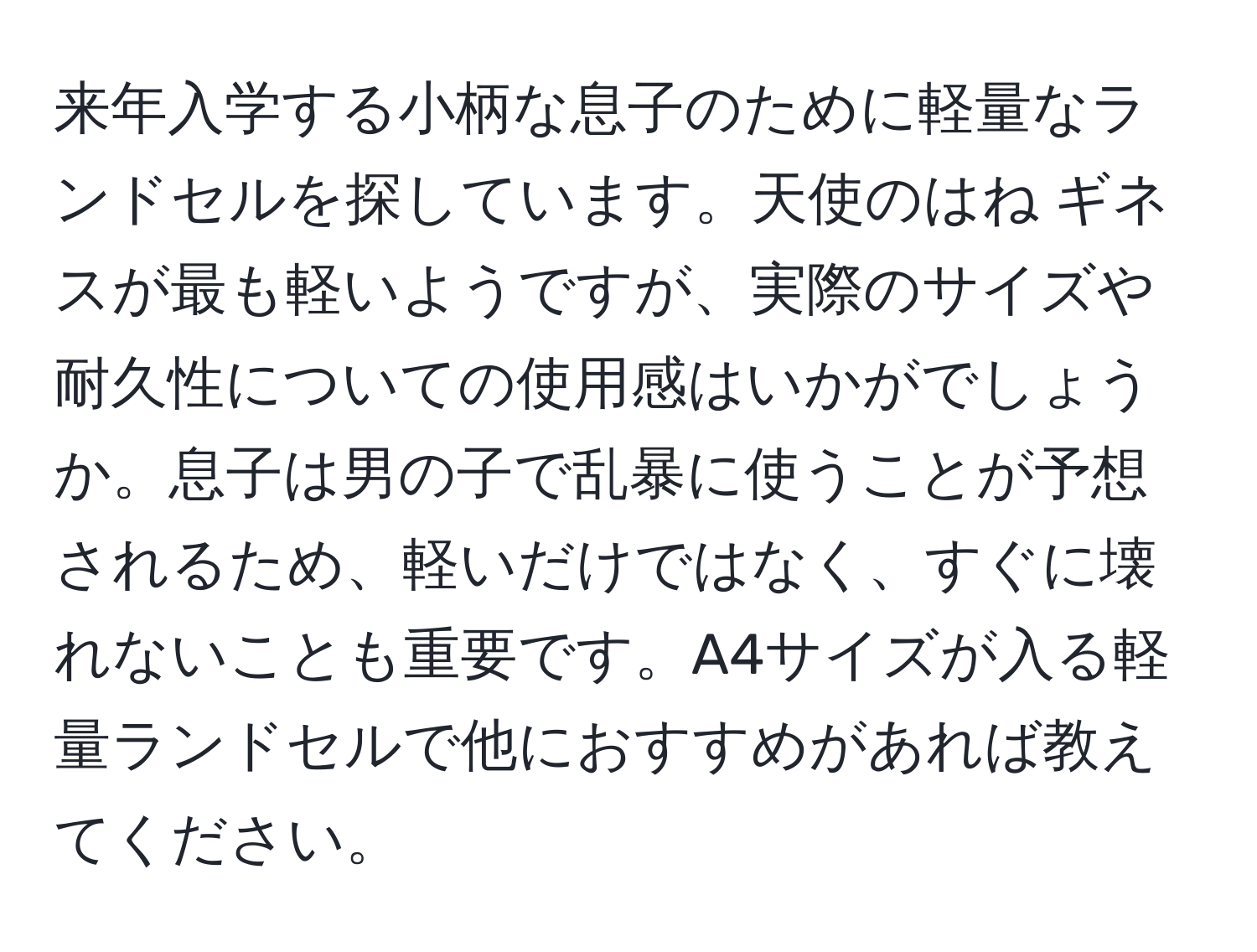 来年入学する小柄な息子のために軽量なランドセルを探しています。天使のはね ギネスが最も軽いようですが、実際のサイズや耐久性についての使用感はいかがでしょうか。息子は男の子で乱暴に使うことが予想されるため、軽いだけではなく、すぐに壊れないことも重要です。A4サイズが入る軽量ランドセルで他におすすめがあれば教えてください。