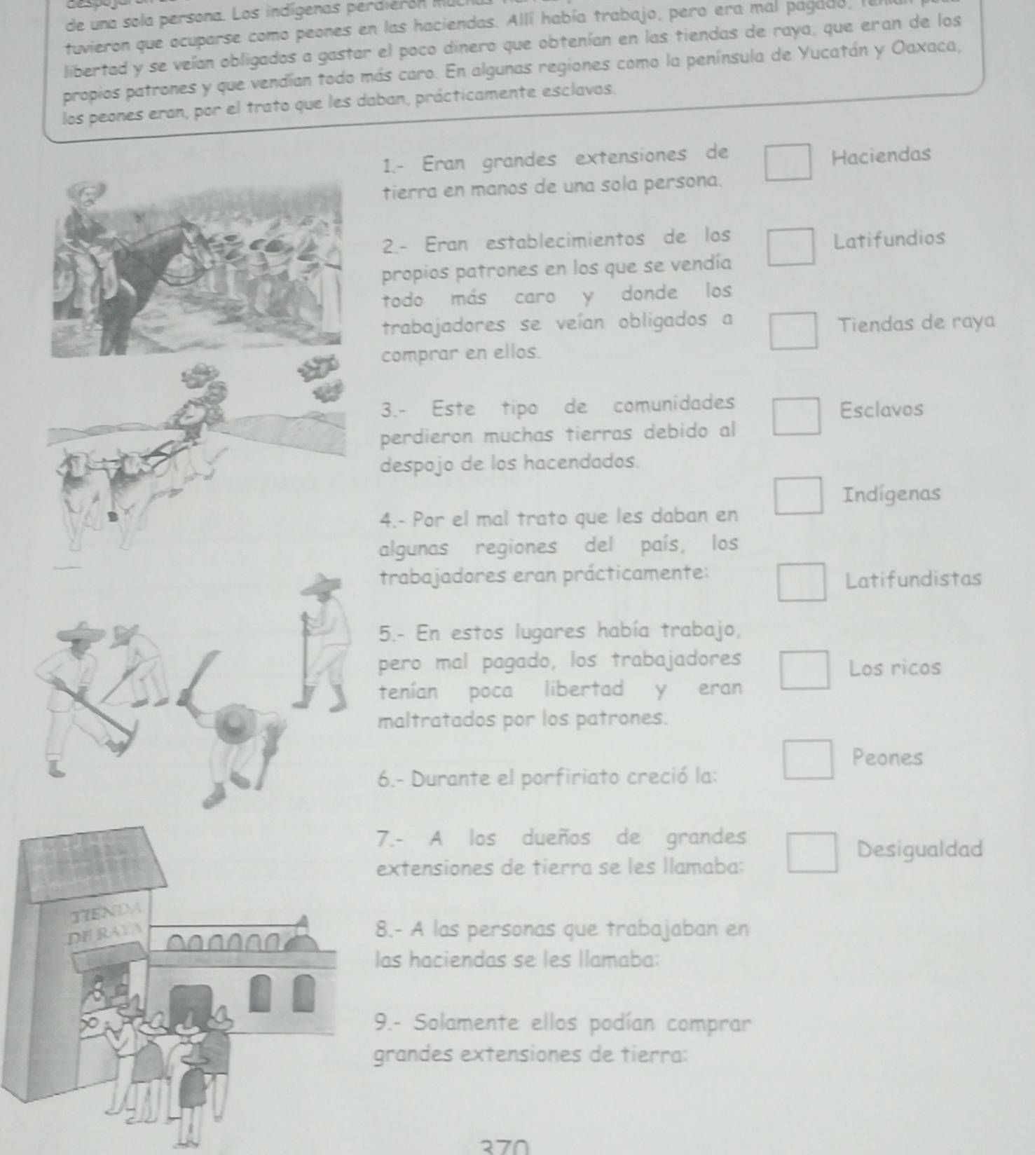 de una sola persona. Los indígenas perdiéron MUL 
tuvieron que ocuparse como peones en las haciendas. Allí había trabajo, pero era mal pagado, le 
libertad y se veían obligados a gastar el poco dinero que obtenían en las tiendas de raya, que eran de los 
propios patrones y que vendían todo más caro. En algunas regiones como la península de Yucatán y Oaxaca, 
los peones eran, por el trato que les daban, prácticamente esclavos. 
1.- Eran grandes extensiones de 
Haciendas 
tierra en manos de una sola persona. 
2.- Eran establecimientos de los 
Latifundios 
propios patrones en los que se vendía 
todo más caro y donde los 
trabajadores se veían obligados a Tiendas de raya 
comprar en ellos. 
3.- Este tipo de comunidades Esclavos 
perdieron muchas tierras debido al 
despojo de los hacendados. 
Indígenas 
4.- Por el mal trato que les daban en 
algunas regiones del país, los 
trabajadores eran prácticamente: Latifundistas 
5.- En estos lugares había trabajo, 
pero mal pagado, los trabajadores Los ricos 
tenían poca libertad y eran 
maltratados por los patrones. 
Peones 
6.- Durante el porfiriato creció la: 
.- A los dueños de grandes 
Desigualdad 
xtensiones de tierra se les llamaba: 
.- A las personas que trabajaban en 
as haciendas se les llamaba: 
.- Solamente ellos podían comprar 
randes extensiones de tierra: 
370