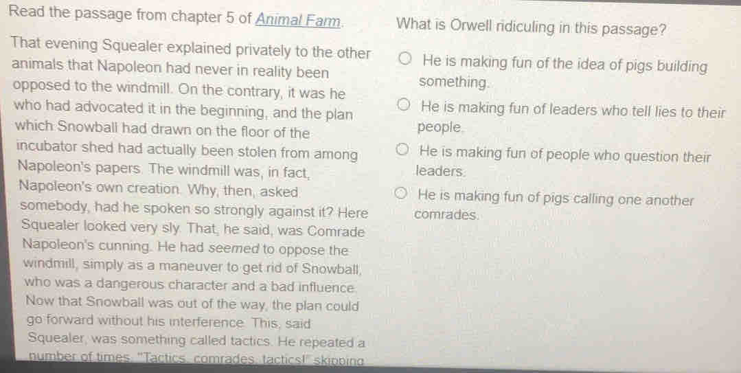 Read the passage from chapter 5 of Animal Farm What is Orwell ridiculing in this passage?
That evening Squealer explained privately to the other He is making fun of the idea of pigs building
animals that Napoleon had never in reality been
something.
opposed to the windmill. On the contrary, it was he
who had advocated it in the beginning, and the plan He is making fun of leaders who tell lies to their
which Snowball had drawn on the floor of the people.
incubator shed had actually been stolen from among He is making fun of people who question their
Napoleon's papers. The windmill was, in fact,
leaders
Napoleon's own creation. Why, then, asked. He is making fun of pigs calling one another
somebody, had he spoken so strongly against it? Here comrades.
Squealer looked very sly. That, he said, was Comrade
Napoleon's cunning. He had seemed to oppose the
windmill, simply as a maneuver to get rid of Snowball,
who was a dangerous character and a bad influence
Now that Snowball was out of the way, the plan could
go forward without his interference. This, said
Squealer, was something called tactics. He repeated a
number of times: "Tactics, comrades, tactics!" skipping