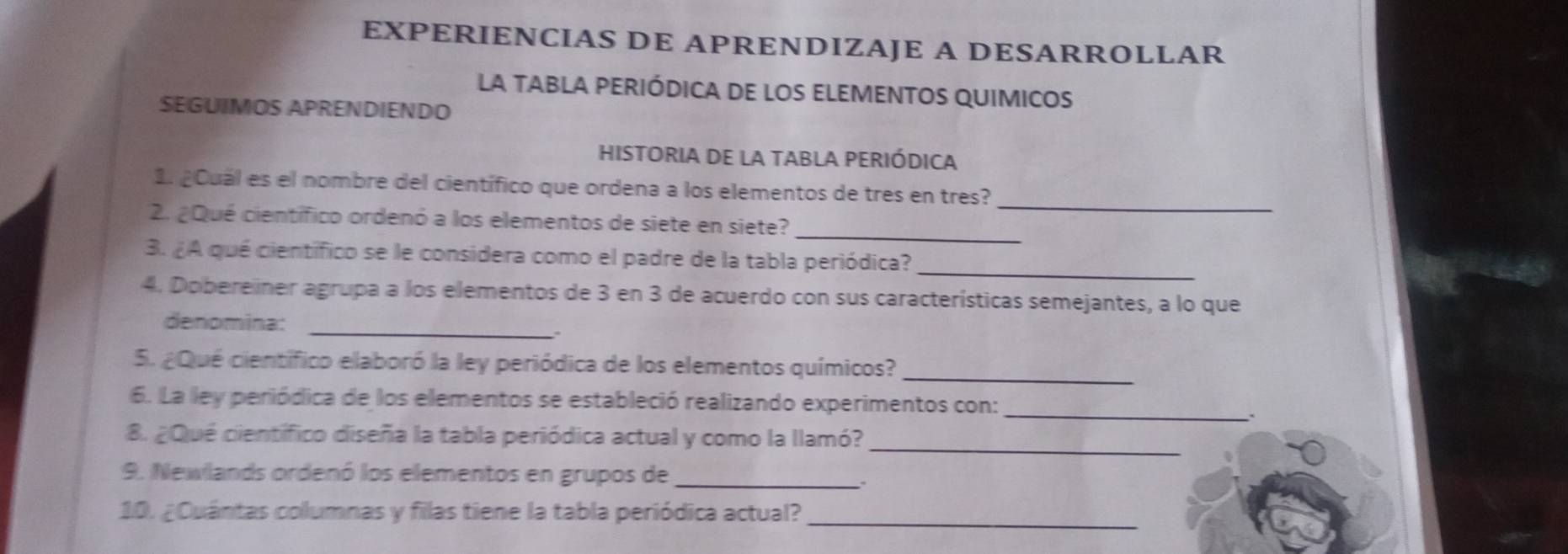 EXPERIENCIAS DE APRENDIZAJE A DESARROLLAR 
La tAbLA pERIÓDICA DE lOS ELEMENTOS qUIMicos 
SEGUIMOS APRENDIENDO 
HISTORIA DE LA TABLA PERIÓDICA 
_ 
1. ¿Cual es el nombre del científico que ordena a los elementos de tres en tres? 
2. ¿Qué científico ordenó a los elementos de siete en siete?_ 
_ 
3. ¿A qué científico se le considera como el padre de la tabla periódica? 
4. Dobereiner agrupa a los elementos de 3 en 3 de acuerdo con sus características semejantes, a lo que 
denomina: 
_ 
_ 
5. ¿Qué científico elaboró la ley periódica de los elementos químicos? 
6. La ley periódica de los elementos se estableció realizando experimentos con:_ 
8. ¿Qué científico diseña la tabla periódica actual y como la llamó?_ 
9. Newlands ordenó los elementos en grupos de_ 
10. ¿Cuántas collumnas y filas tiene la tabla periódica actual?_