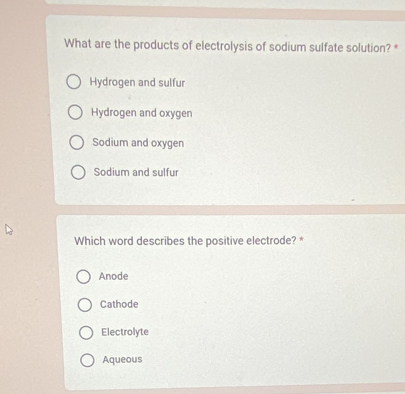 What are the products of electrolysis of sodium sulfate solution? *
Hydrogen and sulfur
Hydrogen and oxygen
Sodium and oxygen
Sodium and sulfur
Which word describes the positive electrode? *
Anode
Cathode
Electrolyte
Aqueous