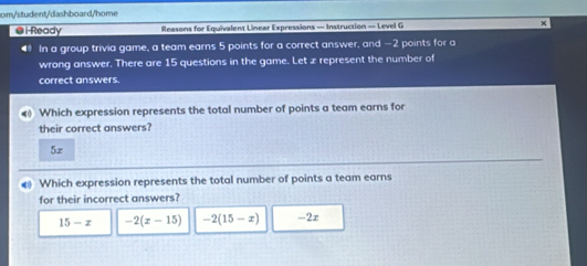 om/student/dashboard/home
●i Ready Reasons for Equivalent Linear Expressions — Instruction — Level G
◀ In a group trivia game, a team earns 5 points for a correct answer, and −2 points for a
wrong answer. There are 15 questions in the game. Let æ represent the number of
correct answers.
Which expression represents the total number of points a team earns for
their correct answers?
5z
€ Which expression represents the total number of points a team earns
for their incorrect answers?
15-x -2(x-15) -2(15-x) -2r