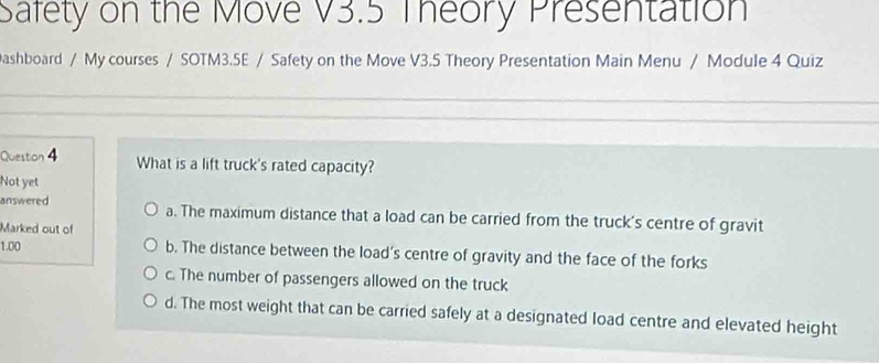 Safety on the Move V3.5 Theory Presentation
ashboard / My courses / SOTM3.5E / Safety on the Move V3.5 Theory Presentation Main Menu / Module 4 Quiz
_
_
_
_
Question 4 What is a lift truck's rated capacity?
Not yet
answered a. The maximum distance that a load can be carried from the truck's centre of gravit
Marked out of
1.00 b. The distance between the load's centre of gravity and the face of the forks
c. The number of passengers allowed on the truck
d. The most weight that can be carried safely at a designated load centre and elevated height