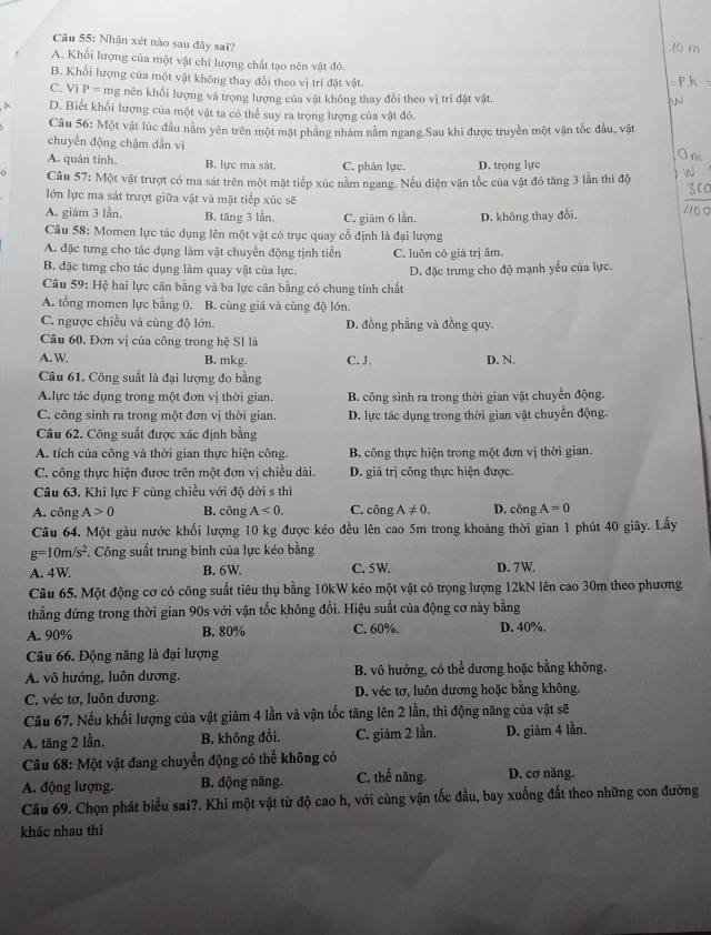 Nhận xét nào sau đây sai?
A. Khổi lượng của một vật chi lượng chất tạo nên vật đó.
B. Khối lượng của một vật không thay đổi theo vị trí đặt vật.
C. Vi P=ms g nên khổi lượng và trọng lượng của vật không thay đổi theo vị trí đặt vật
D. Biết khổi lượng của một vật ta có thể suy ra trọng lượng của vật đỏ.
Câu 56: Một vật lúc đầu nằm yên trên một mặt pháng nhám nằm ngang.Sau khi được truyền một vận tốc đầu, vật
chuyển động chậm dẫn vì
A. quân tính. B. lực ma sát, C. phân lực. D. trọng lực
ò Câu 57:MM vật trượt có ma sát trên một mặt tiếp xúc nằm ngang. Nếu diện vận tốc của vật đó tăng 3 lần thì độ
lớn lực ma sát trượt giữa vật và mật tiếp xúc sẽ
A. giâm 3 lần, B. tăng 3 lần, C. giām 6 lần. D. không thay đổi.
Câu 58: Momen lực tác dụng lên một vật có trục quay cổ định là đại lượng
A. đặc tưng cho tác dụng làm vật chuyển động tịnh tiến C. luôn có giá trị âm.
B. đặc tưng cho tác dụng làm quay vật của lực.
Câu 59: Hệ hai lực cân bằng và ba lực cân bằng có chung tính chất D. đặc trưng cho độ mạnh yểu của lực.
A. tổng momen lực bằng 0. B. cùng giá và cùng độ lớn.
C. ngược chiều và cùng độ lớn. D. đồng phẳng và đồng quy.
Câu 60. Đơn vị của công trong hệ SI là
A. W B. mkg. C. J. D. N.
Câu 61. Công suất là đại lượng đo bằng
A.lực tác dụng trong một đơn vị thời gian. B. công sinh ra trong thời gian vật chuyển động.
C. công sinh ra trong một đơn vị thời gian. D. lực tác dụng trong thời gian vật chuyển động.
Câu 62. Công suất được xác định bằng
A. tích của công và thời gian thực hiện công.  B. công thực hiện trong một đơn vị thời gian.
C. công thực hiện được trên một đơn vị chiều dài. D. giá trị công thực hiện được.
Câu 63. Khi lực F cùng chiều với độ dời s thì
A. công A>0 B. cōng A<0. C. công A!= 0. D. cōng A=0
Câu 64. Một gàu nước khối lượng 10 kg được kéo đều lên cao 5m trong khoảng thời gian 1 phút 40 giây. Lấy
g=10m/s^2 *. Công suất trung bình của lực kéo bằng
A. 4W B. 6W. C. 5W. D. 7W.
Câu 65. Một động cơ có công suất tiêu thụ bằng 10kW kéo một vật có trọng lượng 12kN lên cao 30m theo phương
thẳng đứng trong thời gian 90s với vận tốc không đổi. Hiệu suất của động cơ này bằng
A. 90% B. 80% C. 60%. D. 40%.
Câu 66. Động năng là đại lượng
A. vô hướng, luôn dương, B. vô hướng, có thể dương hoặc bằng không,
C. véc tơ, luôn dương. D. véc tơ, luôn dương hoặc bằng không.
Câu 67. Nếu khối lượng của vật giảm 4 lần và vận tốc tăng lên 2 lần, thì động năng của vật sẽ
A. tăng 2 lần. B. không đồi. C. giảm 2 lần. D. giảm 4 lần.
*  Câu 68: Một vật đang chuyển động có thể không có
A. động lượng. B. động năng. C. thể năng. D. cơ năng.
Câu 69. Chọn phát biểu sai?. Khi một vật từ độ cao h, với cùng vận tốc đầu, bay xuống đất theo những con đường
khác nhau thì