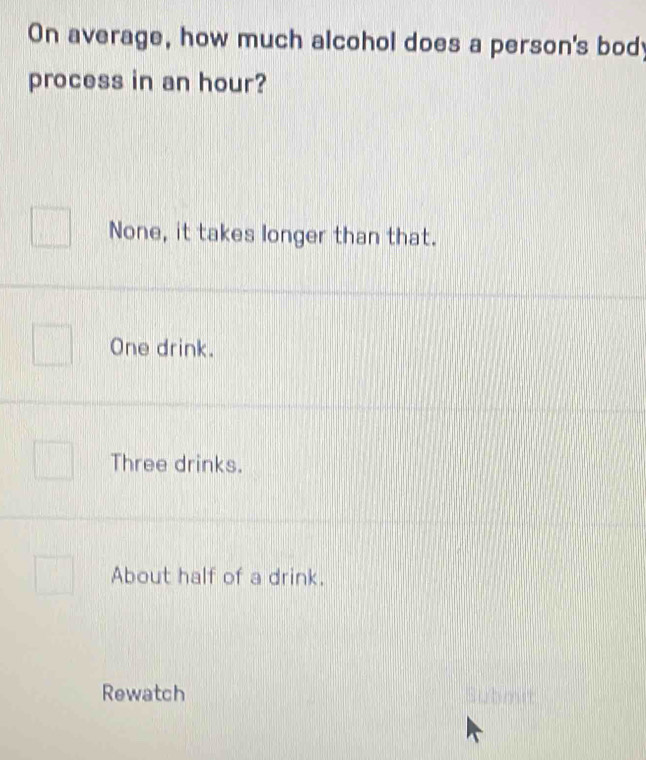 On average, how much alcohol does a person's body
process in an hour?
None, it takes longer than that.
One drink.
Three drinks.
About half of a drink.
Rewatch