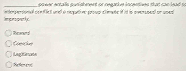 power entalls punishment or negative incentives that can lead to
interpersonal conflict and a negative group climate if it is overused or used 
impropedly
Reward
Coetcive
Legitimate
Referent