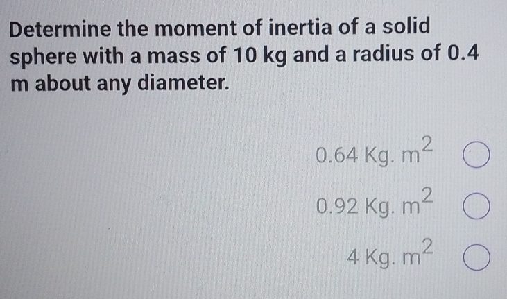 Determine the moment of inertia of a solid 
sphere with a mass of 10 kg and a radius of 0.4
m about any diameter.
0.64kg.m^2
0.92Kg.m^2
4kg.m^2