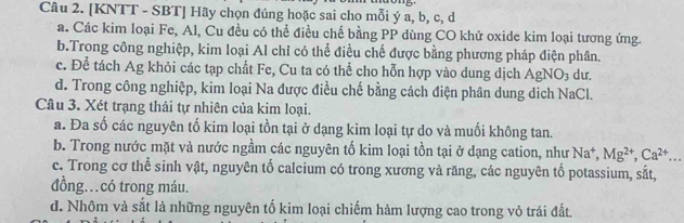 [KNTT - SBT] Hãy chọn đúng hoặc sai cho mỗi ý a, b, c, d
a. Các kim loại Fe, Al, Cu đều có thể điều chế bằng PP dùng CO khử oxide kim loại tương ứng.
b.Trong công nghiệp, kim loại Al chỉ có thể điều chế được bằng phương pháp điện phân.
c. Để tách Ag khỏi các tạp chất Fe, Cu ta có thể cho hỗn hợp vào dung dịch AgNO_3 dư.
d. Trong công nghiệp, kim loại Na được điều chế bằng cách điện phân dung dịch NaCl.
Câu 3. Xét trạng thải tự nhiên của kim loại.
a. Đa số các nguyên tố kim loại tồn tại ở dạng kim loại tự do và muối không tan.
b. Trong nước mặt và nước ngầm các nguyên tố kim loại tồn tại ở dạng cation, như Na^+, Mg^(2+), Ca^(2+) _
c. Trong cơ thể sinh vật, nguyên tố calcium có trong xương và răng, các nguyên tố potassium, sắt,
đồng…có trong máu.
d. Nhôm và sắt là những nguyên tố kim loại chiếm hàm lượng cao trong vỏ trái đất.