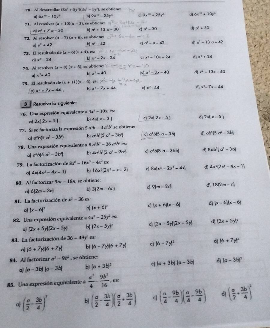 Al desarrollar (3x^5+5y^3)(3x^5-5y^3) , se obtiene:
a 6x^(10)-10y^6 b 9x^(10)-25y^6 c 9x^(10)+25y^6 d) 6x^(10)+10y^6
71. Al resolver (a+10)(a-3) , se obtiene:
a) a^2+7 a - 30 b) a^2+13a-30 c) sigma^2-30 d) a^2+30
72. Al resolver (a-7)(a+6) , se obtiene:
a a^2+42 b) a^2-42
c) a^2-a-42 d) a^2-13a-42
73. El resultado de (x-6)(x+4) ), es:
a) x^2-24 b) x^2-2x-24 c) x^2-10x-24 d) x^2+24
74. Al resolver (x-8)(x+5) , se obtiene:
a) x^2+40 b) x^2-40
c x^2-3x-40 d) x^2-13x-40
75. El resultado de (x+11)(x-4) , es:
x^2+7x-44 b) x^2-7x+44 c) x^2-44
d) x^2-7x-44
3  Resuelve lo siguiente:
76. Una expresión equivalente a 4x^2-10x,es:
a 2x(2x+5) b) 4x(x-3) c 2x(2x-5) d) 2x(x-5)
77. Si se factoriza la expresión 5a^4b-3a^2b^5 se obtiene:
a) a^2b(5a^2-3b^4) b) a^2b^5(5a^2-3b^3) c a^4b(5a-3b) d) ab^5(5a^2-3b)
78. Una expresión equivalente a a^5b^3-36a^2b^5es:
a) a^2b(5a^2-3b^4) b) 4a^2b^3(2a^3-9b^2) c) a^4b(8a-36b) d) 8ab^5(a^2-3b)
79. La factorización de 8x^6-16x^3-4x^2es:
4x(4x^2-4x-1) b 16x^2(2x^2-x-2) c 8x(x^5-2x^3-4x) d) 4x^2(2x^4-4x-1)
80. Al factorizar 9m-18n , se obtiene:
a) 6[2m-3n] 3(2m-6n) c 9(m-2n) d) 18(2m-n)
b)
81. La factorización de x^2-36 es:
c) (x+6)(x-6) d) (x-6)(x-6)
a) (x-6)^2
b) (x+6)^2
82. Una expresión equivalente a 4x^2-25y^2 Cs:
a) (2x+5y)(2x-5y) b) (2x-5y)^2 c) (2x-5y)(2x-5y) d) (2x+5y)^2
83. La factorización de 36-49y^2 es:
a) (6+7y)(6+7y) b (6-7y)(6+7y) c) (6-7y)^2 d) (6+7y)^2
84. Al factorizar a^2-9b^2 , se obtiene:
a) (a-3b)(a-3b) b (a+3b)^2 c (a+3b)(a-3b) d) (a-3b)^2
85. Una expresión equivalente a  a^2/4 - 9b^2/16  , es:
o ( a/2 - 3b/4 )^2
b) ( a/2 - 3b/4 )( a/2 + 3b/4 ) c ( a/4 - 9b/4 )( a/4 - 9b/4 ) d) ( a/2 + 3b/4 )^2