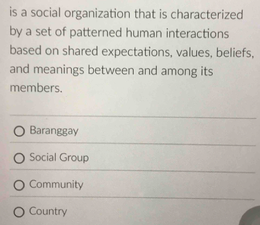 is a social organization that is characterized
by a set of patterned human interactions
based on shared expectations, values, beliefs,
and meanings between and among its
members.
Baranggay
Social Group
Community
Country