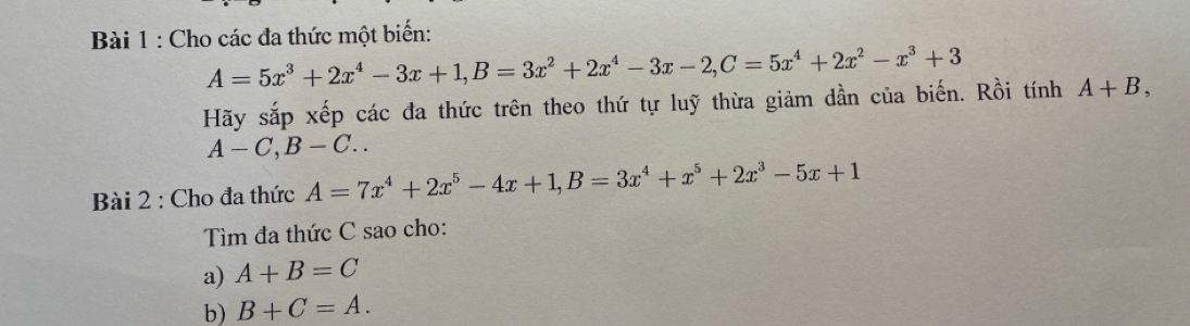 Cho các đa thức một biến:
A=5x^3+2x^4-3x+1, B=3x^2+2x^4-3x-2, C=5x^4+2x^2-x^3+3
Hãy sắp xếp các đa thức trên theo thứ tự luỹ thừa giảm dần của biến. Rồi tính A+B,
A-C, B-C.. 
* Bài 2 : Cho đa thức A=7x^4+2x^5-4x+1, B=3x^4+x^5+2x^3-5x+1
Tìm đa thức C sao cho: 
a) A+B=C
b) B+C=A.