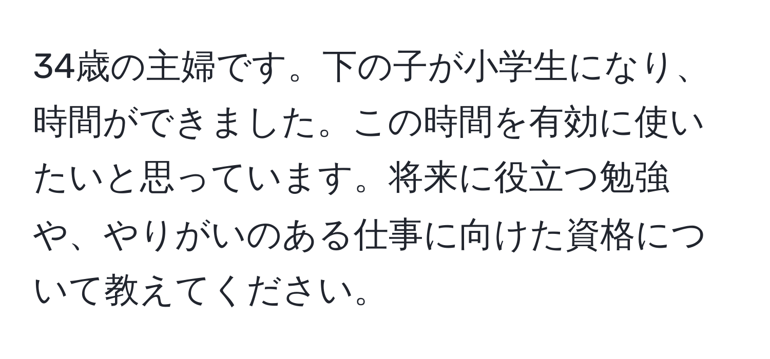 34歳の主婦です。下の子が小学生になり、時間ができました。この時間を有効に使いたいと思っています。将来に役立つ勉強や、やりがいのある仕事に向けた資格について教えてください。