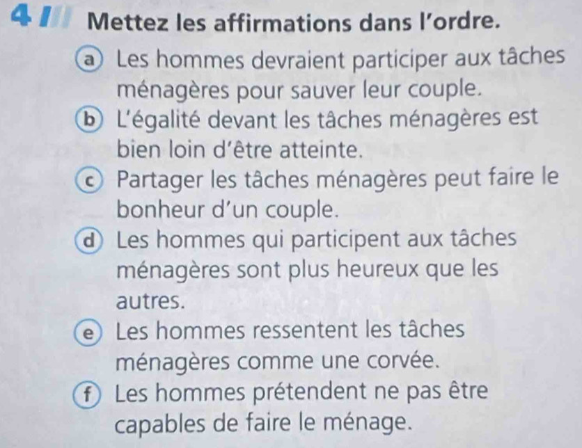 Mettez les affirmations dans l’ordre. 
a Les hommes devraient participer aux tâches 
ménagères pour sauver leur couple. 
b L'égalité devant les tâches ménagères est 
bien loin d'être atteinte. 
Partager les tâches ménagères peut faire le 
bonheur d'un couple. 
d Les hommes qui participent aux tâches 
ménagères sont plus heureux que les 
autres. 
e Les hommes ressentent les tâches 
ménagères comme une corvée. 
f Les hommes prétendent ne pas être 
capables de faire le ménage.