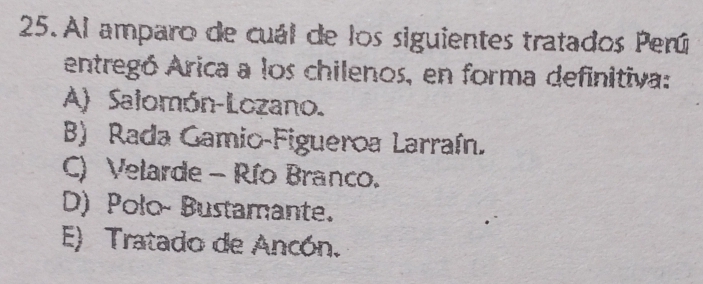 Al amparo de cuál de los siguientes tratados Perú
entregó Arica a los chilenos, en forma definitiva:
A) Salomón-Lozano.
B) Rada Gamio-Figueroa Larraín.
C) Velarde - Río Branco.
D) Polo- Bustamante.
E) Tratado de Ancón.