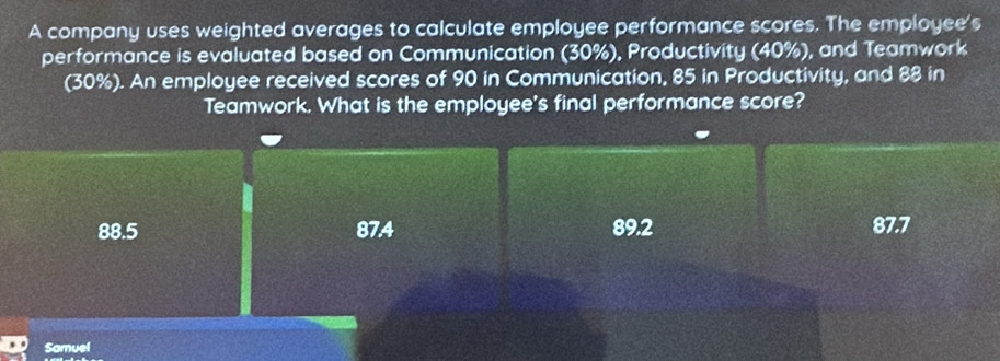 A company uses weighted averages to calculate employee performance scores. The employee's
performance is evaluated based on Communication (30%), Productivity (40%), and Teamwork
(30%). An employee received scores of 90 in Communication, 85 in Productivity, and 88 in
Teamwork. What is the employee's final performance score?
88.5 87.4 89.2 87.7
Samuel