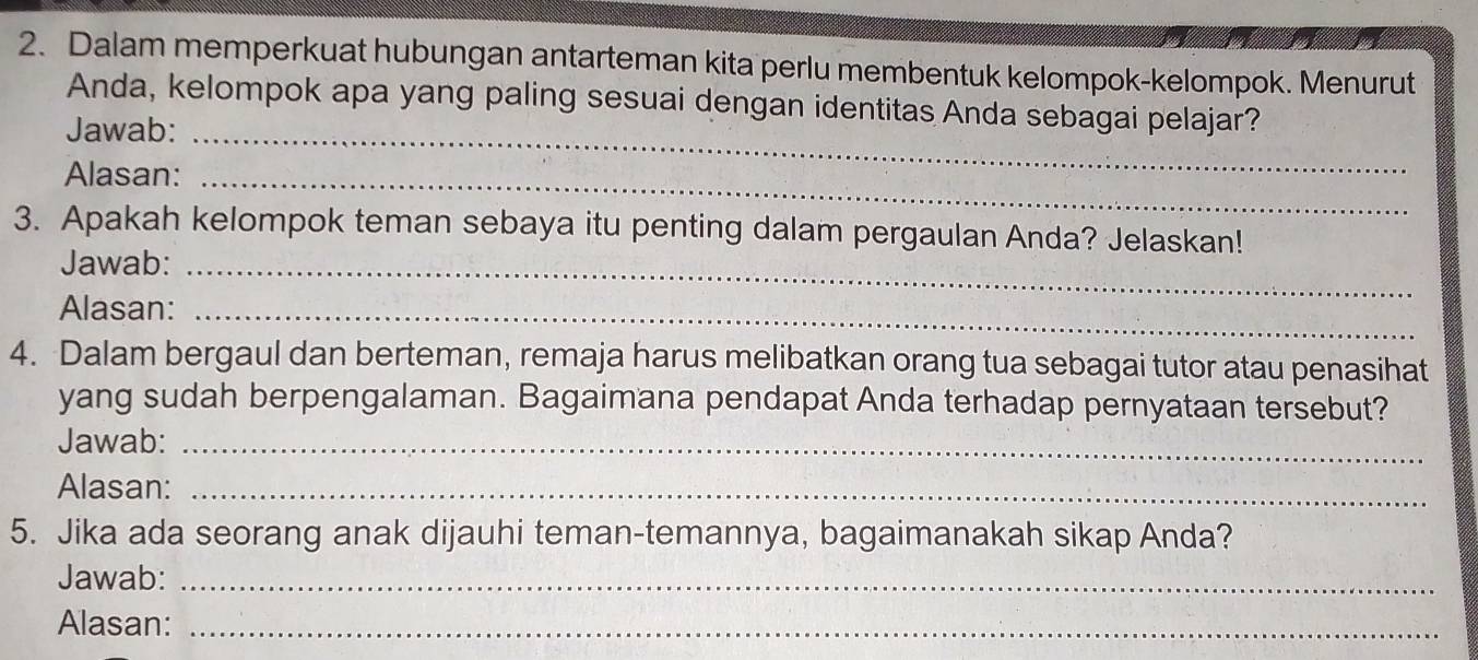 Dalam memperkuat hubungan antarteman kita perlu membentuk kelompok-kelompok. Menurut 
Anda, kelompok apa yang paling sesuai dengan identitas Anda sebagai pelajar? 
Jawab:_ 
Alasan:_ 
3. Apakah kelompok teman sebaya itu penting dalam pergaulan Anda? Jelaskan! 
Jawab:_ 
Alasan:_ 
4. Dalam bergaul dan berteman, remaja harus melibatkan orang tua sebagai tutor atau penasihat 
yang sudah berpengalaman. Bagaimana pendapat Anda terhadap pernyataan tersebut? 
Jawab:_ 
Alasan:_ 
5. Jika ada seorang anak dijauhi teman-temannya, bagaimanakah sikap Anda? 
Jawab:_ 
Alasan:_