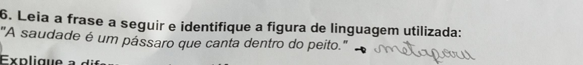 Leia a frase a seguir e identifique a figura de linguagem utilizada: 
"A saudade é um pássaro que canta dentro do peito." 
Explique a o