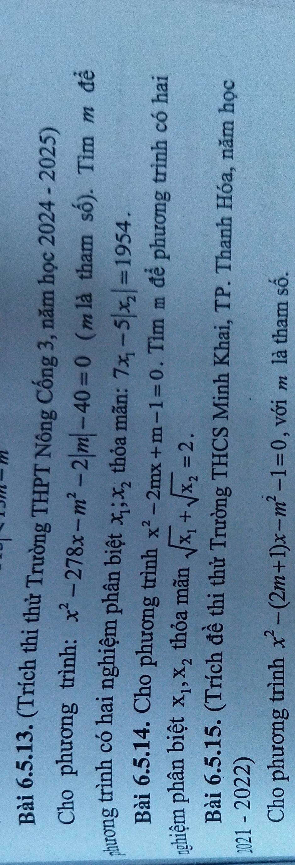(Trích thi thử Trường THPT Nông Cống 3, năm học 2024-2025) 
Cho phương trình: x^2-278x-m^2-2|m|-40=0 (mlà tham số). Tìm m để 
phương trình có hai nghiệm phân biệt x_1; x_2 thỏa mãn: 7x_1-5|x_2|=1954. 
Bài 6.5.14. Cho phương trình x^2-2mx+m-1=0. Tìm m để phương trình có hai 
nghiệm phân biệt X_1, X_2 thỏa mãn sqrt(x_1)+sqrt(x_2)=2. 
Bài 6.5.15. (Trích đề thi thử Trường THCS Minh Khai, TP. Thanh Hóa, năm học 
2021 - 2022) 
Cho phương trình x^2-(2m+1)x-m^2-1=0 , với m là tham số.