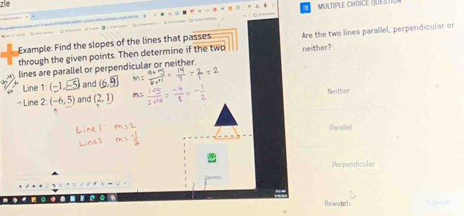 zle
MULTIPLE CHOICE QUESTIU
Example: Find the slopes of the lines that passes Are the two lines parallel, perpendicular or
through the given points. Then determine if the two neither?
lines are parallel or perpendicular or neither.
Line 1: (-1,-5) and (6,_ 9)
Neither
っLine 2: (-6,5) and (2,1)
Parallel
Perpendicular
D Rewatch