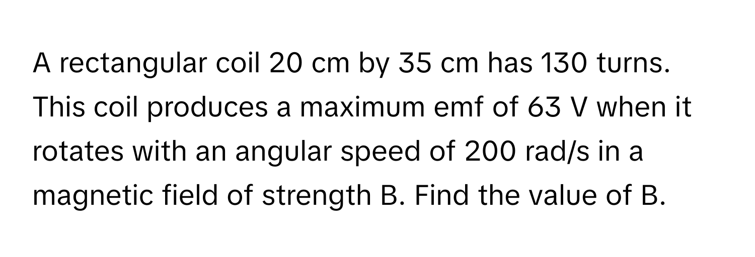 A rectangular coil 20 cm by 35 cm has 130 turns. This coil produces a maximum emf of 63 V when it rotates with an angular speed of 200 rad/s in a magnetic field of strength B. Find the value of B.