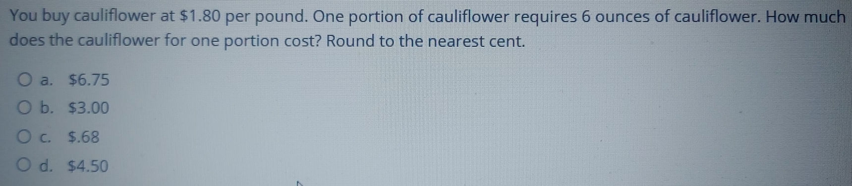 You buy cauliflower at $1.80 per pound. One portion of cauliflower requires 6 ounces of cauliflower. How much
does the cauliflower for one portion cost? Round to the nearest cent.
a. $6.75
b. $3.00
c. $.68
d. $4.50