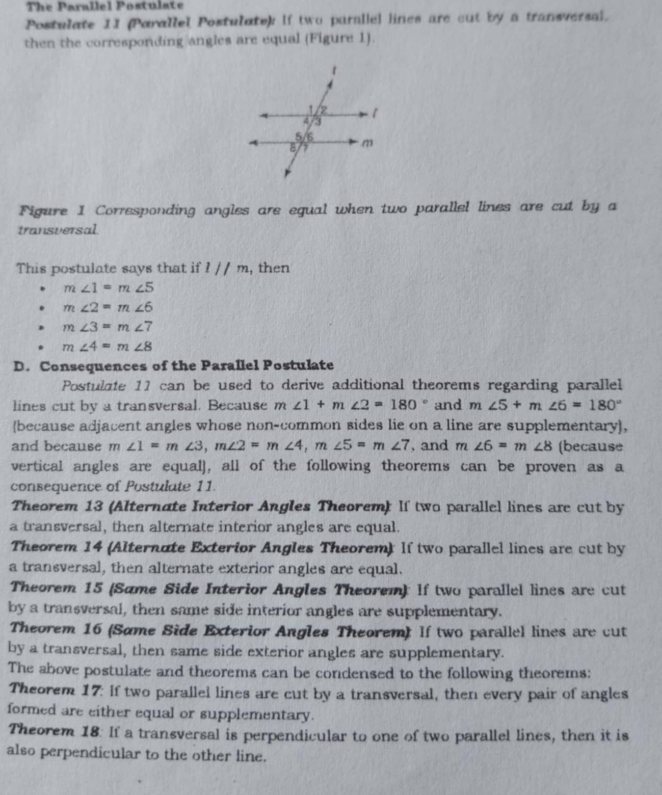 The Parallel Postulate
Postulate 1I (Parallel Postulate): If two parallel lines are cut by a transversal.
then the corresponding angles are equal (Figure 1).
Figure 1 Corresponding angles are equal when two parallel lines are cut by a
transversal.
This postulate says that if l//m , then
m∠ 1=m∠ 5
m∠ 2=m∠ 6
m∠ 3=m∠ 7
m∠ 4=m∠ 8
D. Consequences of the Parallel Postulate
Postulate 11 can be used to derive additional theorems regarding parallel
lines cut by a transversal. Because m∠ 1+m∠ 2=180° and m∠ 5+m∠ 6=180°
(because adjacent angles whose non-common sides lie on a line are supplementary),
and because m ∠ 1=m∠ 3, m∠ 2=m∠ 4, m∠ 5=m∠ 7 , and m∠ 6=m∠ 8 (because
vertical angles are equal), all of the following theorems can be proven as a
consequence of Postulate 11.
Theorem 13 (Alternate Interior Angles Theorem): If two parallel lines are cut by
a transversal, then alternate interior angles are equal.
Theorem 14 (Alternate Exterior Angles Theorem): If two parallel lines are cut by
a transversal, then alternate exterior angles are equal.
Theorem 15 (Same Side Interior Angles Theorem): If two parallel lines are cut
by a transversal, then same side interior angles are supplementary.
Theorem 16 (Same Side Exterior Angles Theorem) If two parallel lines are cut
by a transversal, then same side exterior angles are supplementary.
The above postulate and theorems can be condensed to the following theorems:
Theorem 17: If two parallel lines are cut by a transversal, then every pair of angles
formed are either equal or supplementary.
Theorem 18. If a transversal is perpendicular to one of two parallel lines, then it is
also perpendicular to the other line.