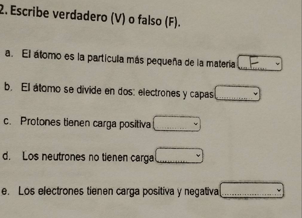 Escribe verdadero (V) o falso (F). 
a. El átomo es la partícula más pequeña de la materia_ 
b. El átomo se divide en dos: electrones y capas _ □ 
c. Protones tienen carga positiva □ 
d. Los neutrones no tienen carga □
e. Los electrones tienen carga positiva y negativa_ 
-