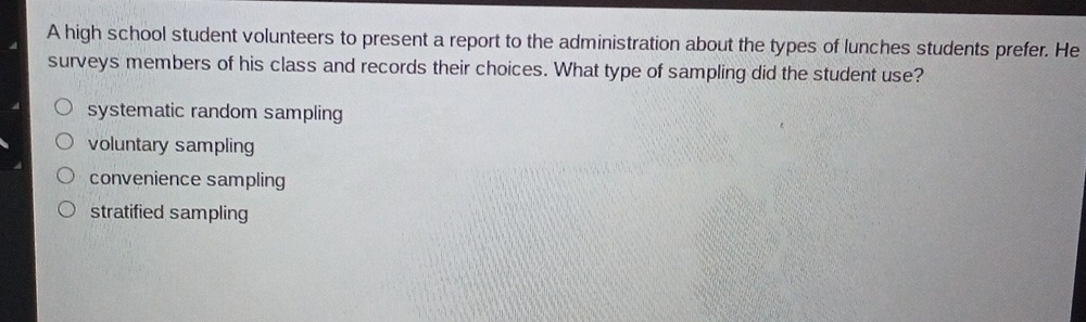 A high school student volunteers to present a report to the administration about the types of lunches students prefer. He
surveys members of his class and records their choices. What type of sampling did the student use?
systematic random sampling
voluntary sampling
convenience sampling
stratified sampling