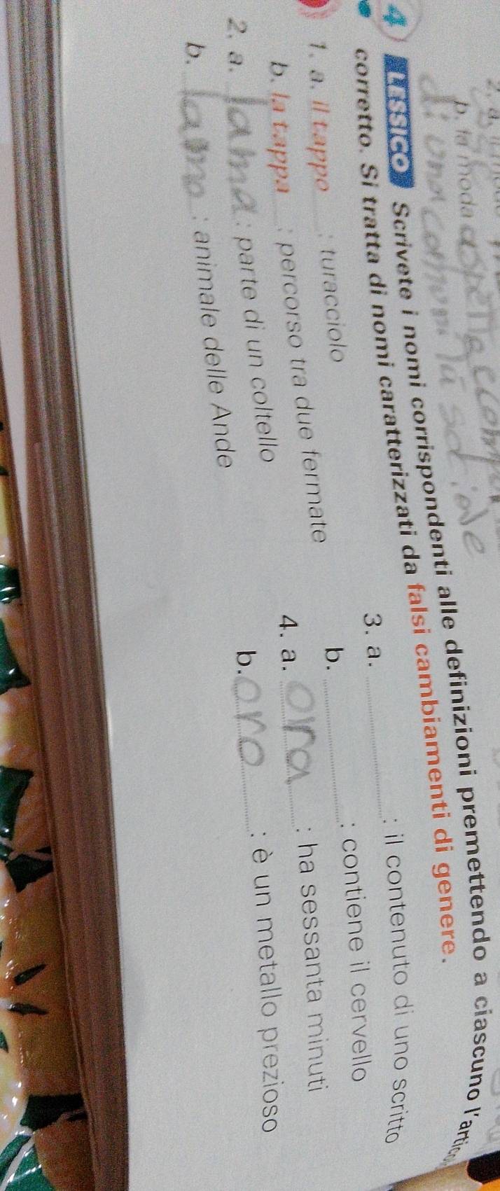 la moda 
4 Scrivete i nomi corrispondenti alle definizioni premettendo a ciascuno l'artic 
corretto. Si tratta di nomi caratterizzati da falsi cambiamenti di genere. 
: il contenuto di uno scritto 
3. a. 
1. a. il t appo_ : turacciolo _: contiene il cervello 
b. 
_ 
b. la tappa_ percorso tra due fermate 
: ha sessanta minuti 
4. a. 
2. a._ 
: parte di un coltello 
: è un metallo prezioso 
b._ 
: animale delle Ande b._