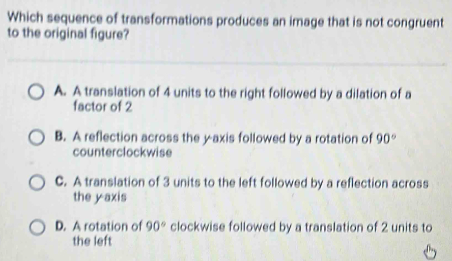 Which sequence of transformations produces an image that is not congruent
to the original figure?
A. A translation of 4 units to the right followed by a dilation of a
factor of 2
B. A reflection across the y-axis followed by a rotation of 90°
counterclockwise
C. A translation of 3 units to the left followed by a reflection across
the y axis
D. A rotation of 90° clockwise followed by a translation of 2 units to
the left