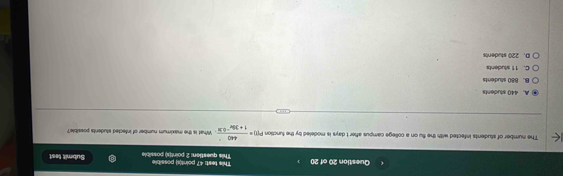 This test: 47 point(s) possible Submit test
This question: 2 point(s) possible
The number of students infected with the flu on a college campus after t days is modeled by the function P(t)= 440/1+39e^(-0.3t) . What is the maximum number of infected students possible?
A. 440 students
B. 880 students
C. 11 students
D. 220 students