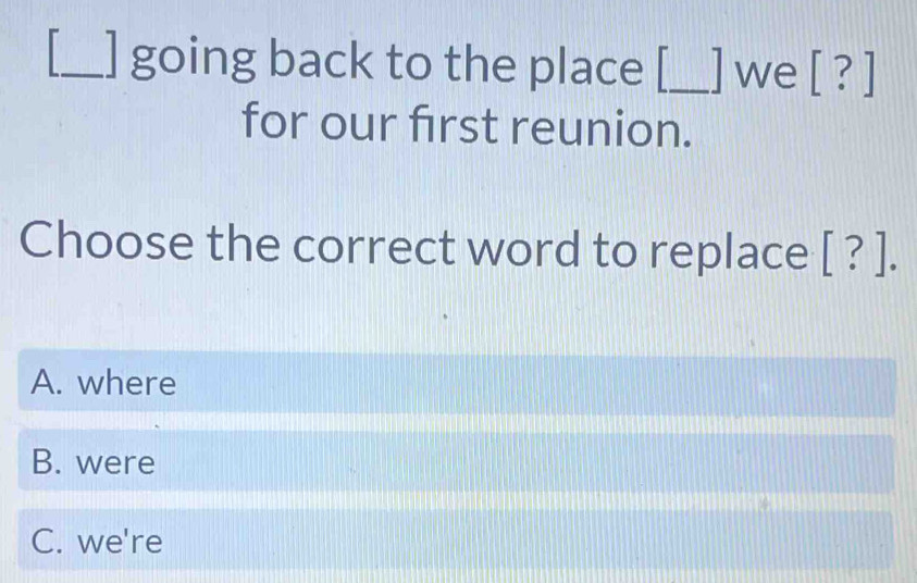 ] going back to the place [_ ] we [ ? ]
for our first reunion.
Choose the correct word to replace [ ? ].
A. where
B. were
C. we're