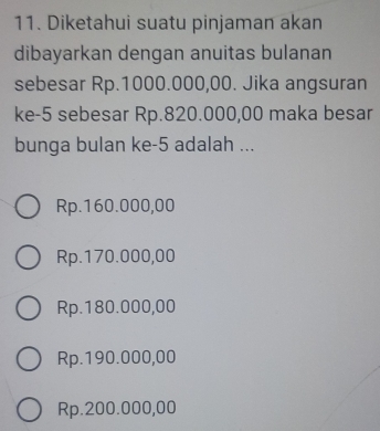 Diketahui suatu pinjaman akan
dibayarkan dengan anuitas bulanan
sebesar Rp.1000.000,00. Jika angsuran
ke -5 sebesar Rp.820.000,00 maka besar
bunga bulan ke -5 adalah ...
Rp.160.000,00
Rp.170.000,00
Rp.180.000,00
Rp.190.000,00
Rp.200.000,00