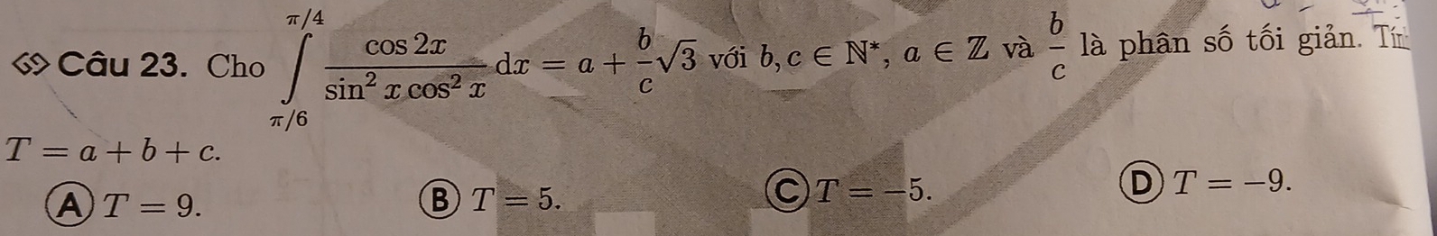 « Câu 23. Cho ∈tlimits _(π /6)^(π /4) cos 2x/sin^2xcos^2x dx=a+ b/c sqrt(3) với b,c∈ N^*, a∈ Z và  b/c  là phân số tối giản. Tín
T=a+b+c.
D T=-9.
A T=9.
B T=5.
C T=-5.