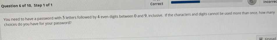 of 10, Step 1 of 1 Correct Incorrec 
You need to have a password with 5 letters followed by 4 even digits between 0 and 9, inclusive. If the characters and digits cannot be used more than once, how many 
choices do you have for your password? 
Kevpad