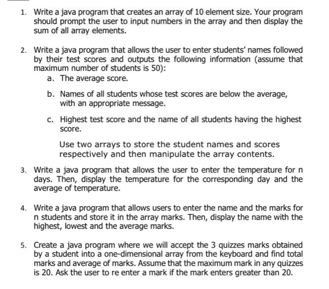 Write a java program that creates an array of 10 element size. Your program 
should prompt the user to input numbers in the array and then display the 
sum of all array elements. 
2. Write a java program that allows the user to enter students’ names followed 
by their test scores and outputs the following information (assume that 
maximum number of students is 50): 
a. The average score. 
b. Names of all students whose test scores are below the average, 
with an appropriate message. 
c. Highest test score and the name of all students having the highest 
score. 
Use two arrays to store the student names and scores 
respectively and then manipulate the array contents. 
3. Write a java program that allows the user to enter the temperature for n
days. Then, display the temperature for the corresponding day and the 
average of temperature. 
4. Write a java program that allows users to enter the name and the marks for 
n students and store it in the array marks. Then, display the name with the 
highest, lowest and the average marks. 
5. Create a java program where we will accept the 3 quizzes marks obtained 
by a student into a one-dimensional array from the keyboard and find total 
marks and average of marks. Assume that the maximum mark in any quizzes 
is 20. Ask the user to re enter a mark if the mark enters greater than 20.